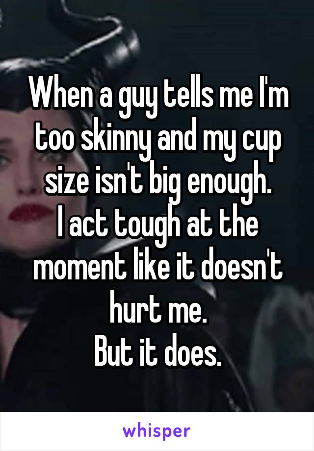 When a guy tells me I'm too skinny and my cup size isn't big enough.
I act tough at the moment like it doesn't hurt me.
But it does.