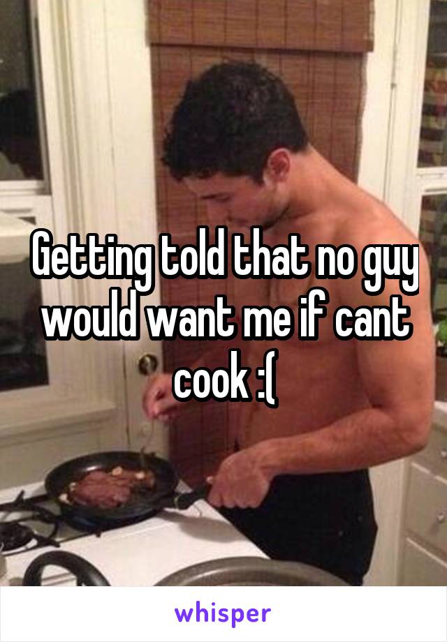 Getting told that no guy would want me if cant cook :(