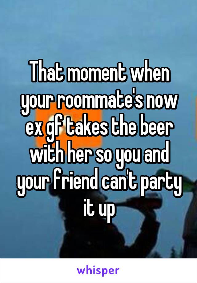 That moment when your roommate's now ex gf takes the beer with her so you and your friend can't party it up