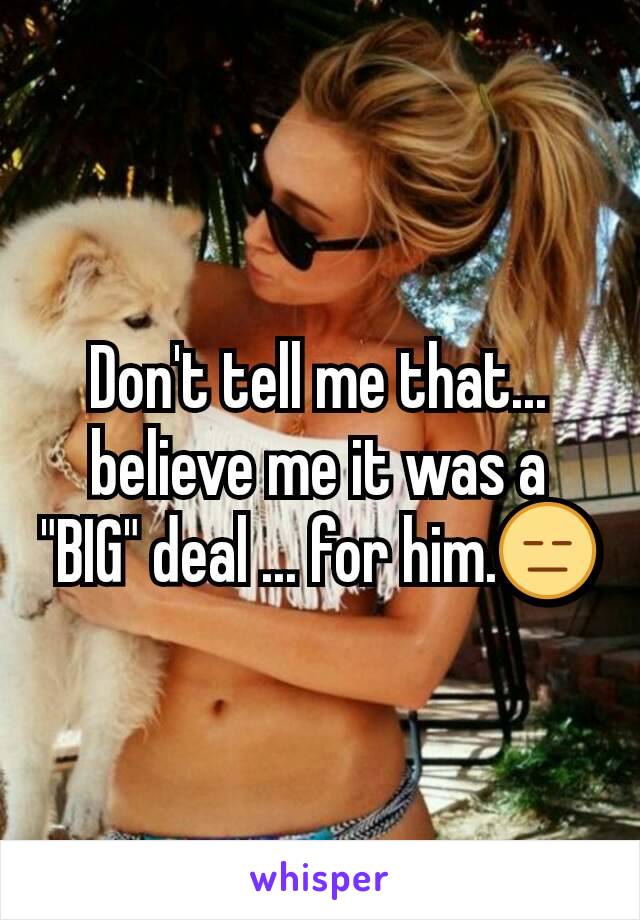Don't tell me that... believe me it was a "BIG" deal ... for him.😑