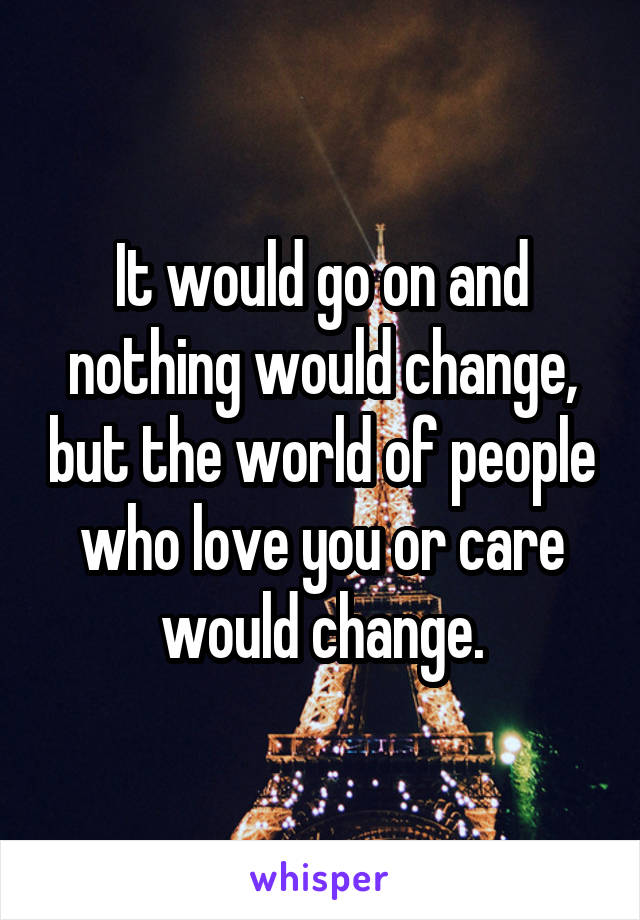 It would go on and nothing would change, but the world of people who love you or care would change.