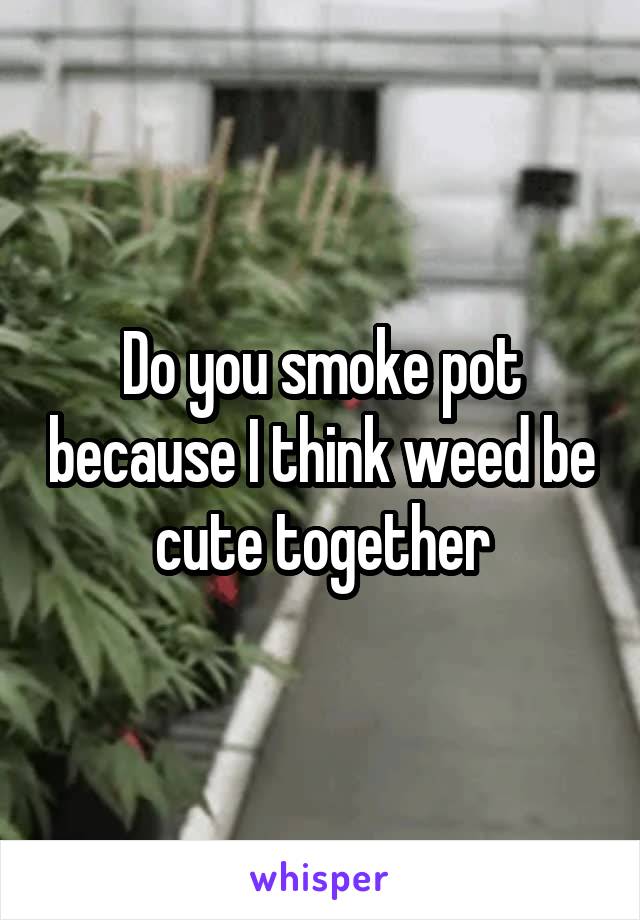Do you smoke pot because I think weed be cute together
