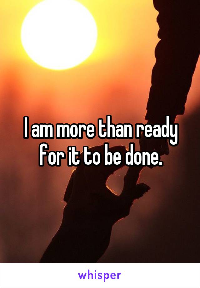 I am more than ready for it to be done.