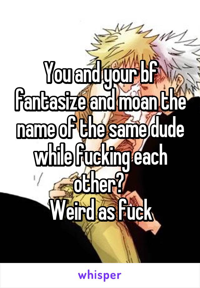 You and your bf fantasize and moan the name of the same dude while fucking each other? 
Weird as fuck