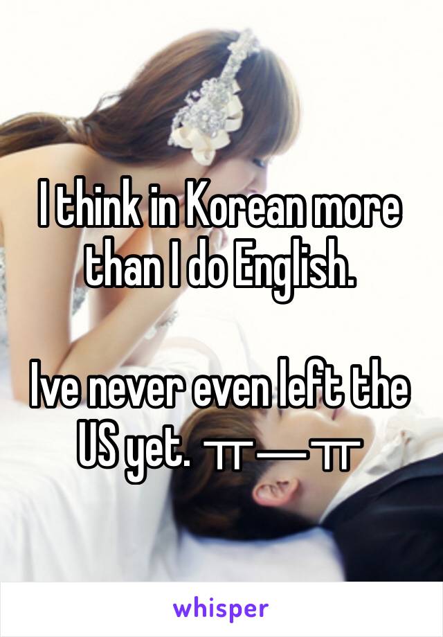 I think in Korean more than I do English.

Ive never even left the US yet. ㅠㅡㅠ