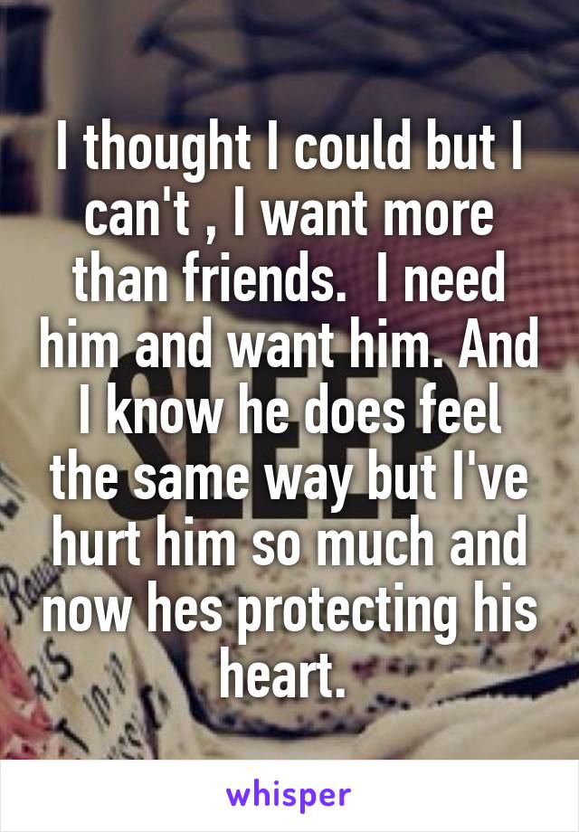 I thought I could but I can't , I want more than friends.  I need him and want him. And I know he does feel the same way but I've hurt him so much and now hes protecting his heart. 
