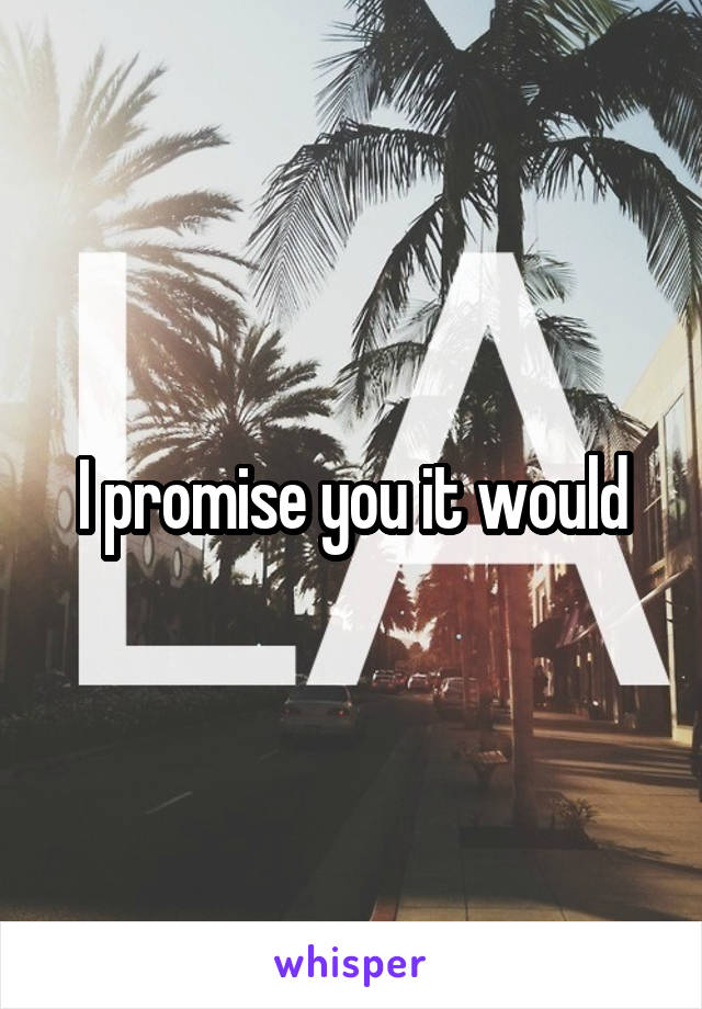 I promise you it would