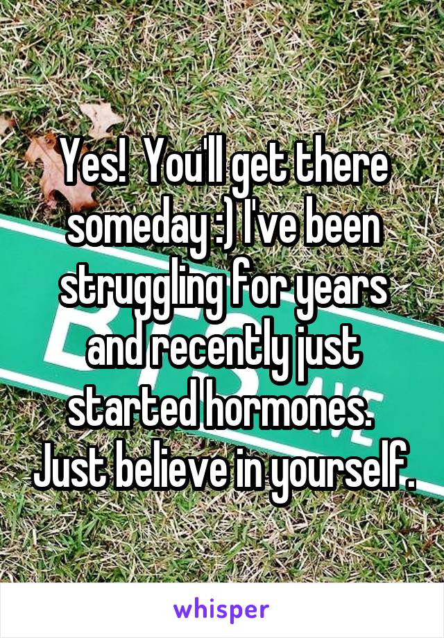 Yes!  You'll get there someday :) I've been struggling for years and recently just started hormones.  Just believe in yourself.