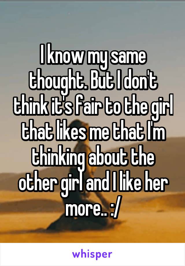 I know my same thought. But I don't think it's fair to the girl that likes me that I'm thinking about the other girl and I like her more.. :/