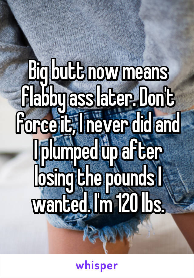 Big butt now means flabby ass later. Don't force it, I never did and I plumped up after losing the pounds I wanted. I'm 120 lbs.