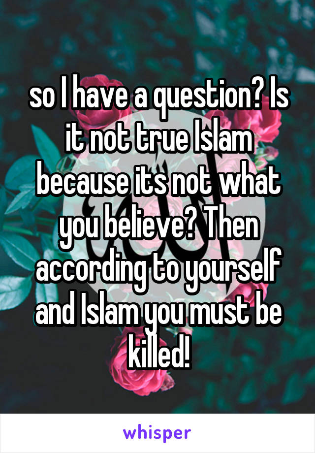 so I have a question? Is it not true Islam because its not what you believe? Then according to yourself and Islam you must be killed!