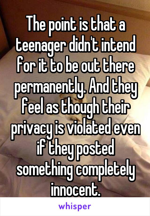The point is that a teenager didn't intend for it to be out there permanently. And they feel as though their privacy is violated even if they posted something completely innocent.