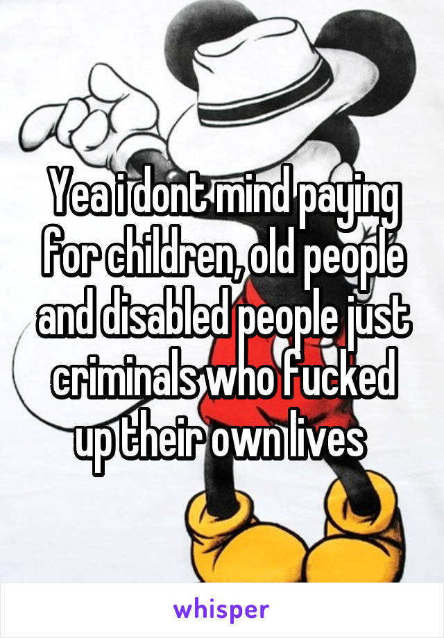 Yea i dont mind paying for children, old people and disabled people just criminals who fucked up their own lives 