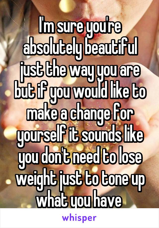 I'm sure you're absolutely beautiful just the way you are but if you would like to make a change for yourself it sounds like you don't need to lose weight just to tone up what you have 