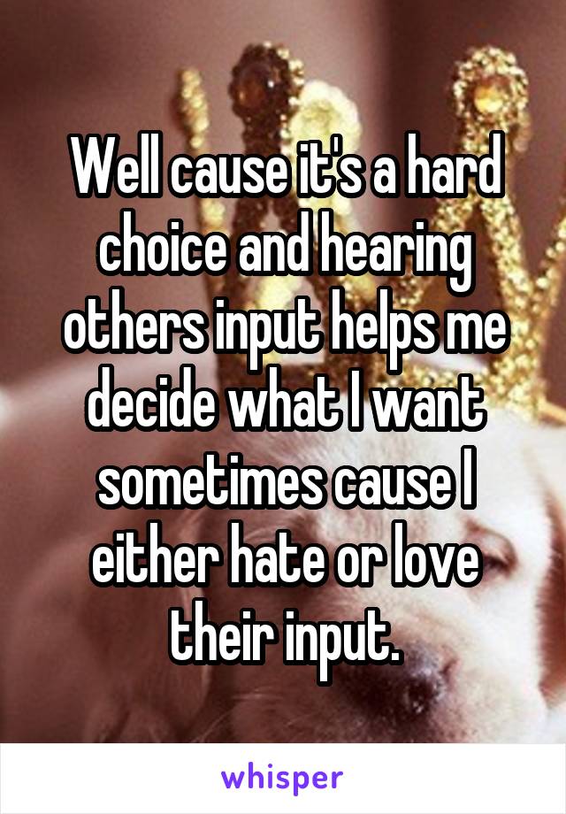 Well cause it's a hard choice and hearing others input helps me decide what I want sometimes cause I either hate or love their input.