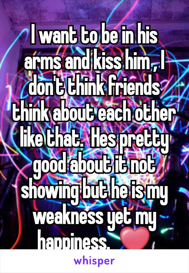 I want to be in his arms and kiss him , I don't think friends think about each other like that.  Hes pretty good about it not showing but he is my weakness yet my happiness.  ❤