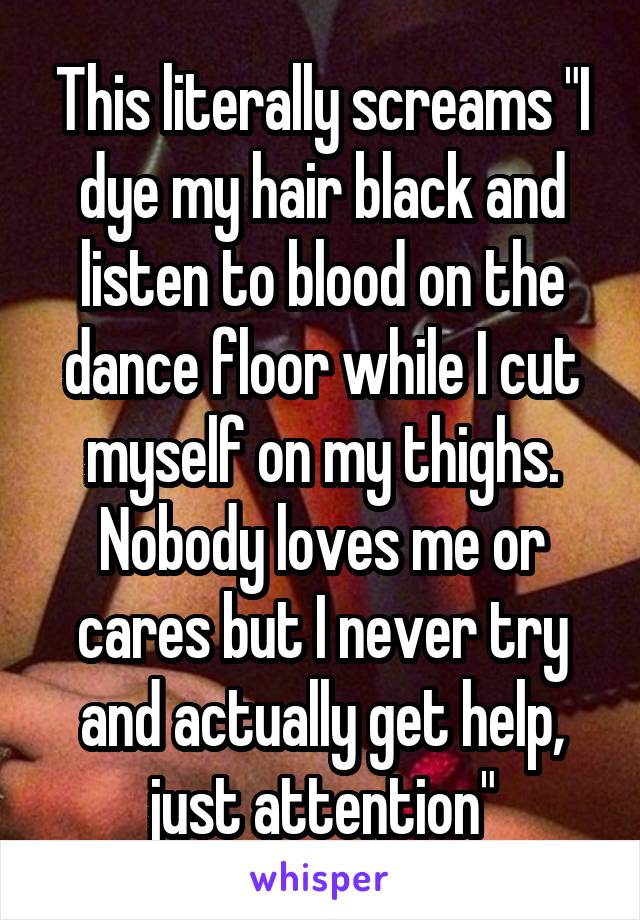 This literally screams "I dye my hair black and listen to blood on the dance floor while I cut myself on my thighs. Nobody loves me or cares but I never try and actually get help, just attention"
