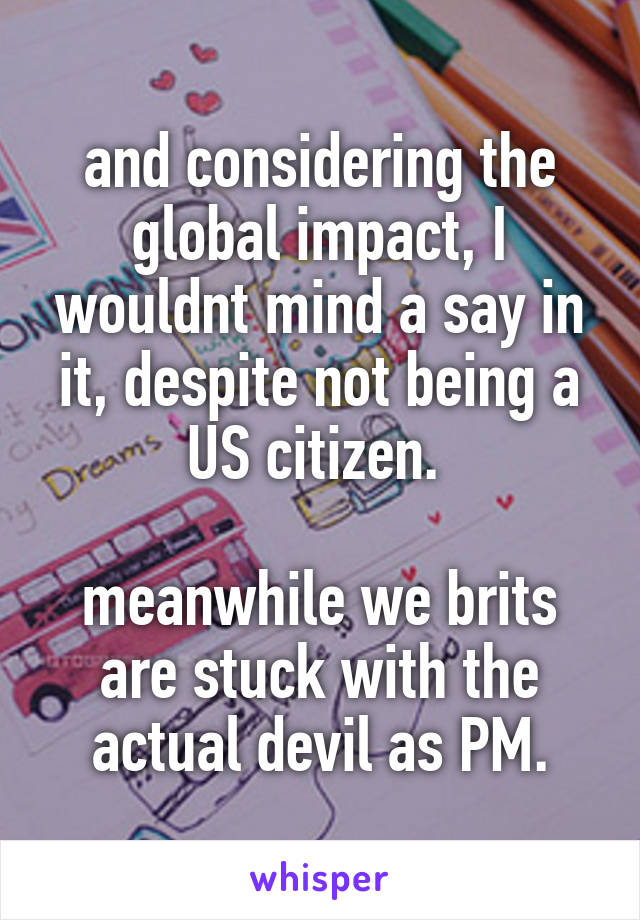 and considering the global impact, I wouldnt mind a say in it, despite not being a US citizen. 

meanwhile we brits are stuck with the actual devil as PM.