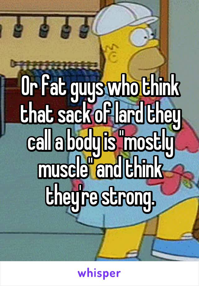 Or fat guys who think that sack of lard they call a body is "mostly muscle" and think they're strong.