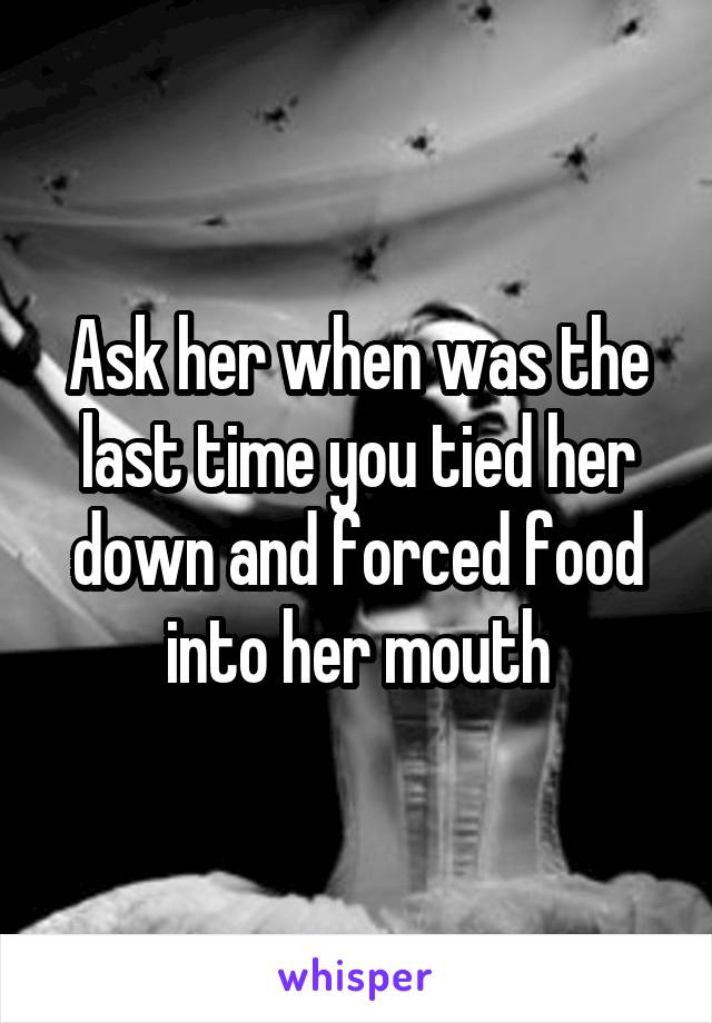 Ask her when was the last time you tied her down and forced food into her mouth