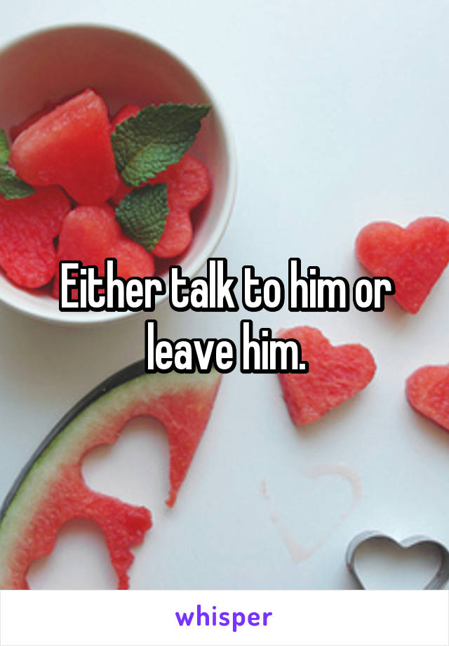 Either talk to him or leave him.