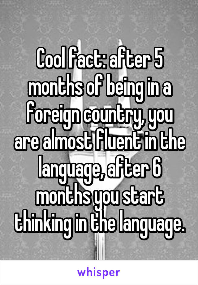 Cool fact: after 5 months of being in a foreign country, you are almost fluent in the language, after 6 months you start thinking in the language.