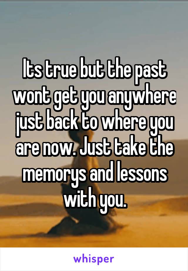 Its true but the past wont get you anywhere just back to where you are now. Just take the memorys and lessons with you.