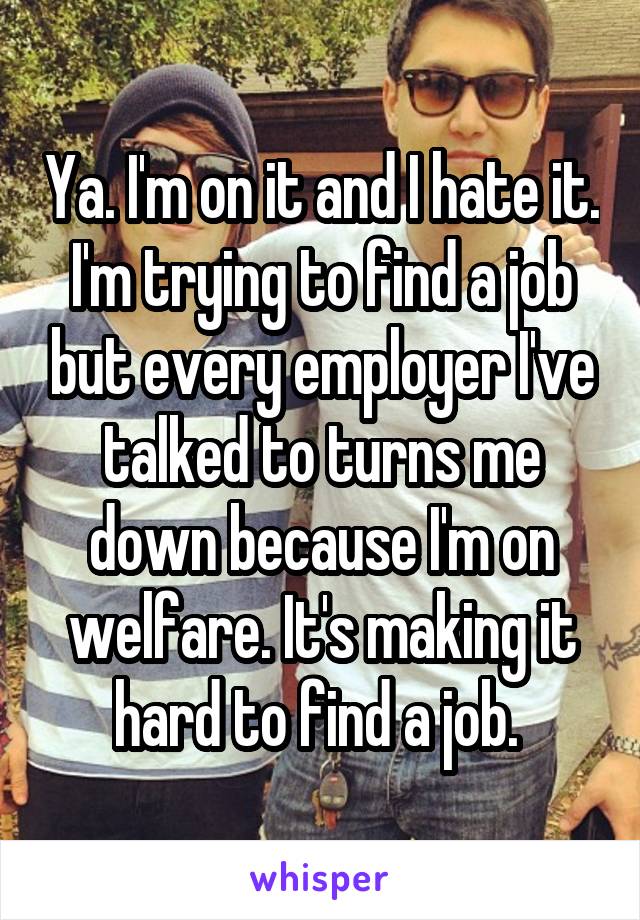 Ya. I'm on it and I hate it. I'm trying to find a job but every employer I've talked to turns me down because I'm on welfare. It's making it hard to find a job. 