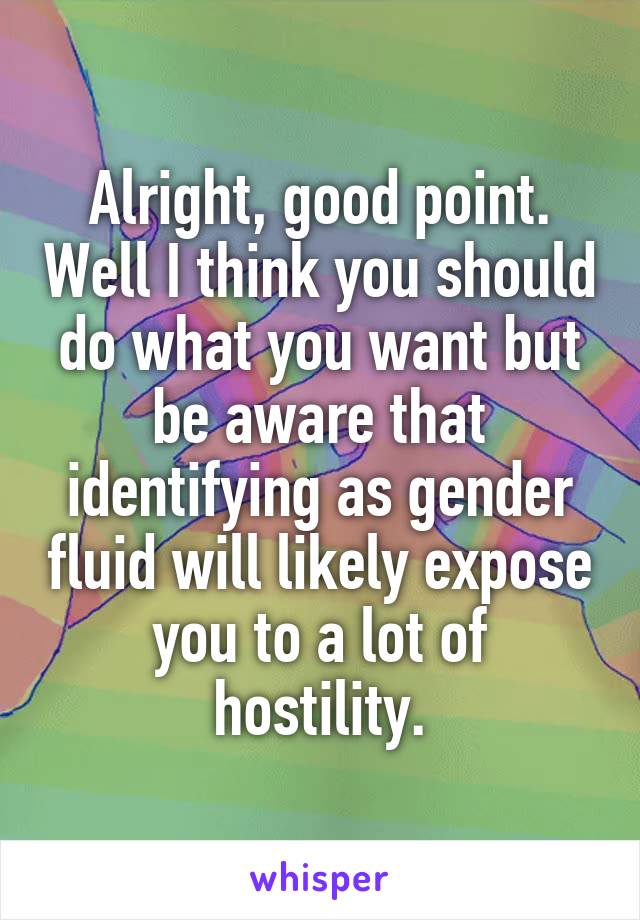 Alright, good point. Well I think you should do what you want but be aware that identifying as gender fluid will likely expose you to a lot of hostility.