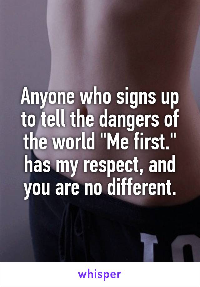 Anyone who signs up to tell the dangers of the world "Me first." has my respect, and you are no different.