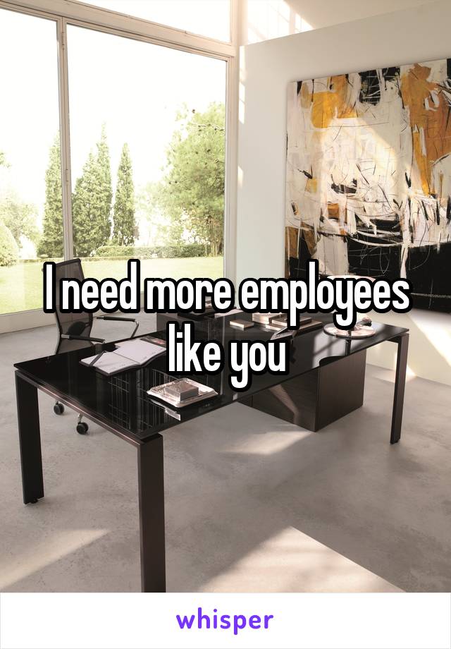 I need more employees like you