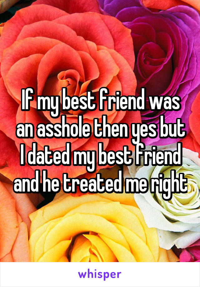 If my best friend was an asshole then yes but I dated my best friend and he treated me right