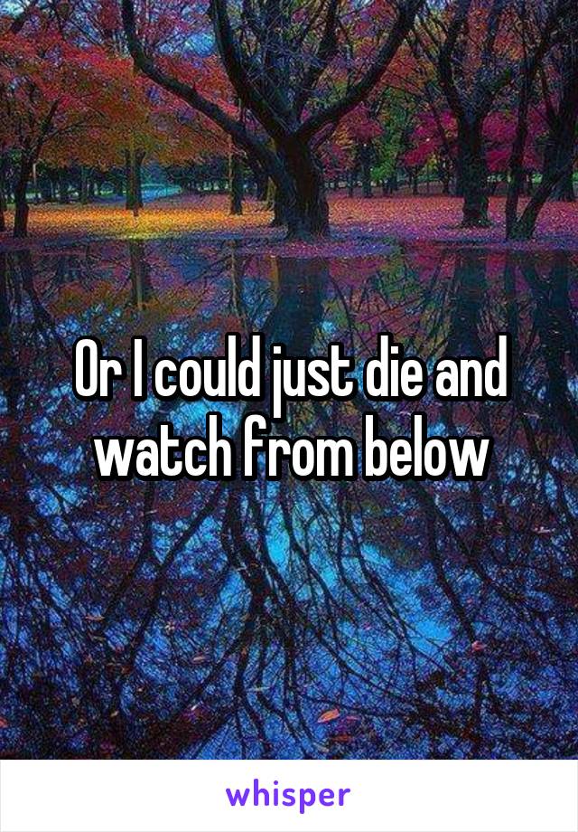 Or I could just die and watch from below