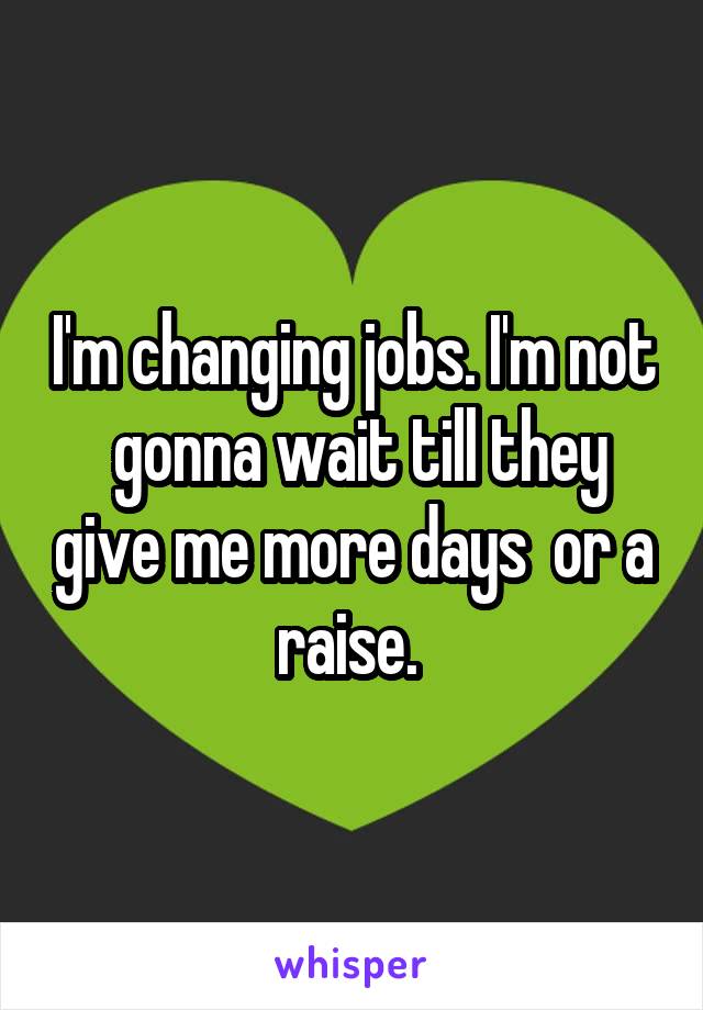 I'm changing jobs. I'm not  gonna wait till they give me more days  or a raise. 