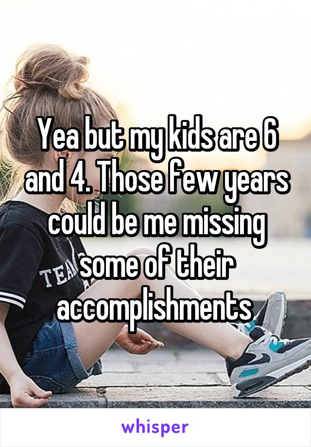 Yea but my kids are 6 and 4. Those few years could be me missing some of their accomplishments 