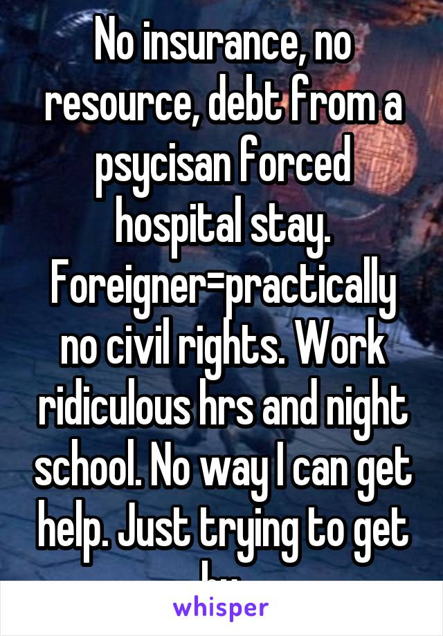No insurance, no resource, debt from a psycisan forced hospital stay. Foreigner=practically no civil rights. Work ridiculous hrs and night school. No way I can get help. Just trying to get by.