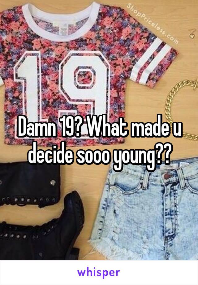 Damn 19? What made u decide sooo young??