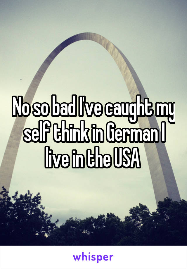 No so bad I've caught my self think in German I live in the USA 