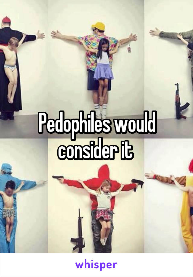 Pedophiles would consider it 