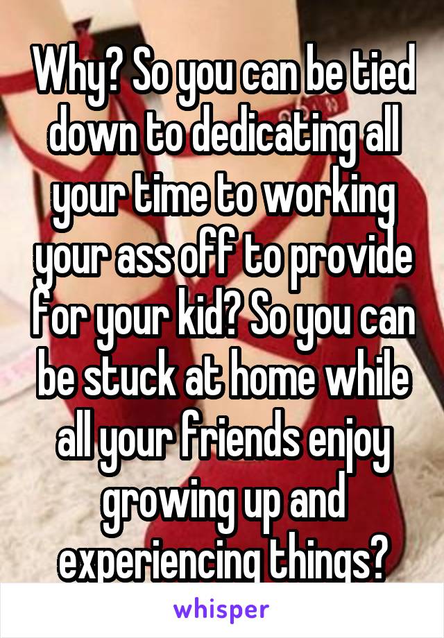 Why? So you can be tied down to dedicating all your time to working your ass off to provide for your kid? So you can be stuck at home while all your friends enjoy growing up and experiencing things?