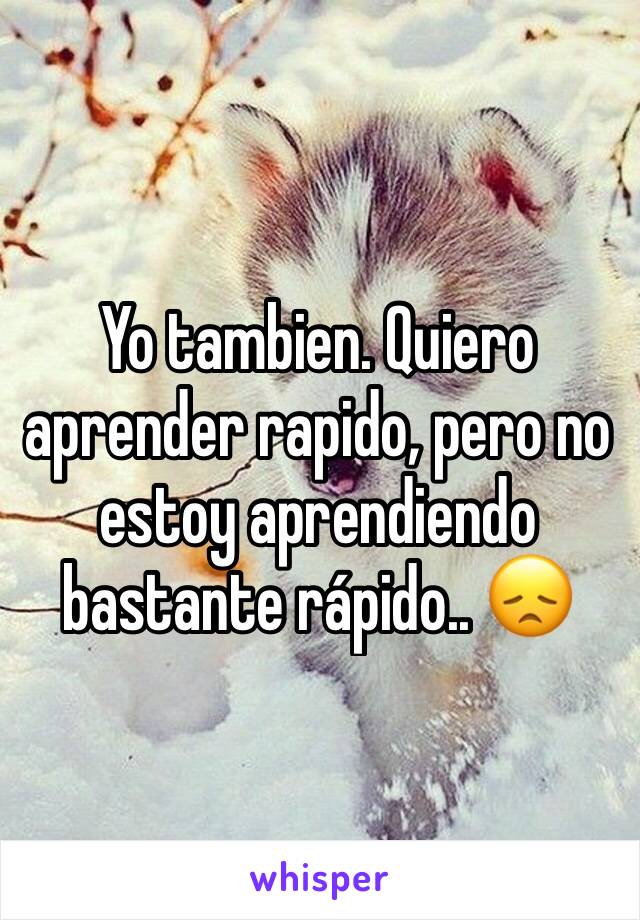 Yo tambien. Quiero aprender rapido, pero no estoy aprendiendo bastante rápido.. 😞