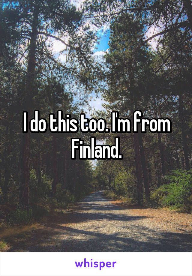 I do this too. I'm from Finland.