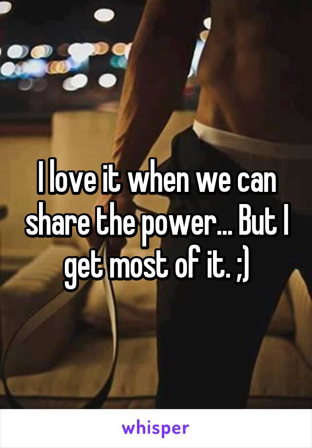 I love it when we can share the power... But I get most of it. ;)