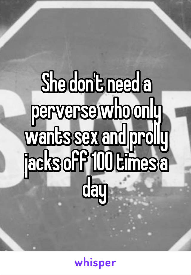 She don't need a perverse who only wants sex and prolly jacks off 100 times a day 