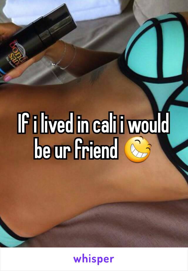 If i lived in cali i would be ur friend 😆