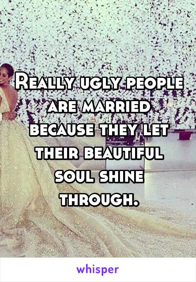 Really ugly people are married because they let their beautiful soul shine through.
