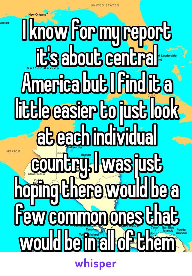 I know for my report it's about central America but I find it a little easier to just look at each individual country. I was just hoping there would be a few common ones that would be in all of them