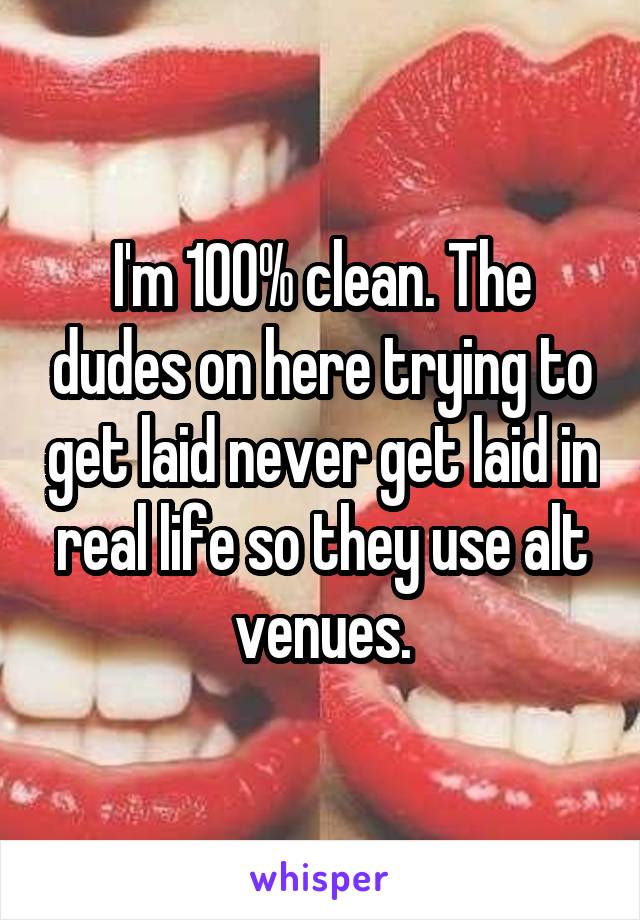 I'm 100% clean. The dudes on here trying to get laid never get laid in real life so they use alt venues.