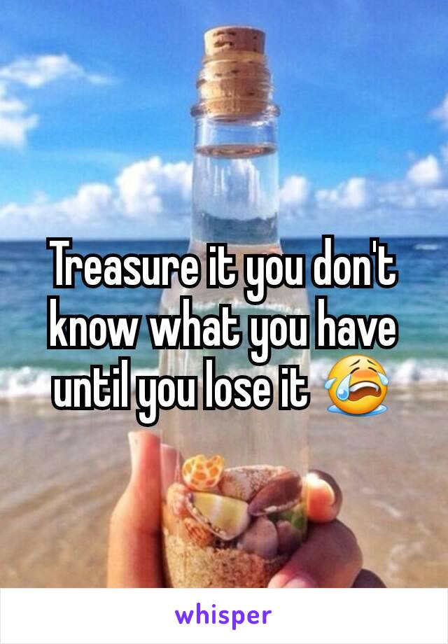 Treasure it you don't know what you have until you lose it 😭