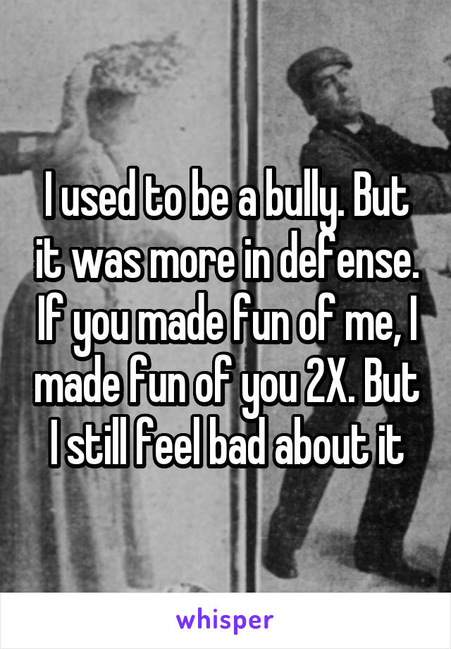 I used to be a bully. But it was more in defense. If you made fun of me, I made fun of you 2X. But I still feel bad about it